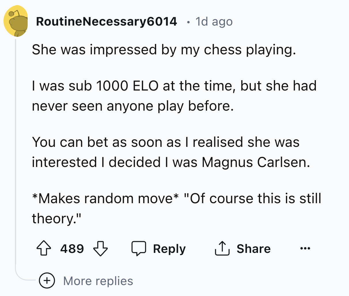 screenshot - RoutineNecessary6014 1d ago She was impressed by my chess playing. I was sub 1000 Elo at the time, but she had never seen anyone play before. You can bet as soon as I realised she was interested I decided I was Magnus Carlsen. Makes random mo